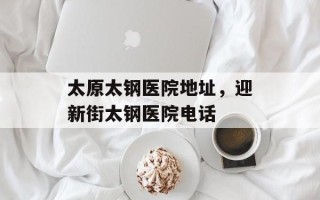 太原太钢医院地址，迎新街太钢医院电话