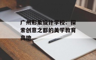 广州形象设计学校：探索创意之都的美学教育高地