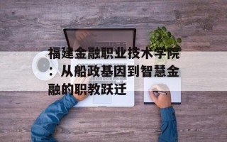福建金融职业技术学院：从船政基因到智慧金融的职教跃迁