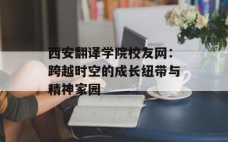 西安翻译学院校友网：跨越时空的成长纽带与精神家园
