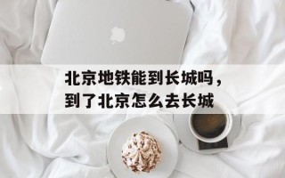 北京地铁能到长城吗，到了北京怎么去长城