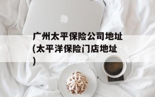 广州太平保险公司地址(太平洋保险门店地址)