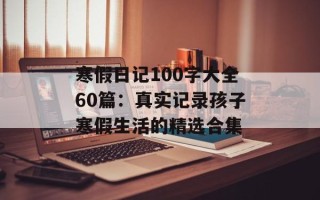 寒假日记100字大全60篇：真实记录孩子寒假生活的精选合集