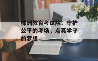 株洲教育考试院：守护公平的考场，点亮学子的梦想