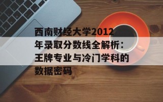 西南财经大学2012年录取分数线全解析：王牌专业与冷门学科的数据密码