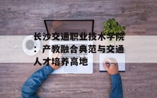 长沙交通职业技术学院：产教融合典范与交通人才培养高地