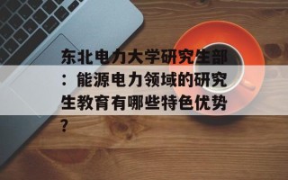 东北电力大学研究生部：能源电力领域的研究生教育有哪些特色优势？