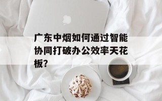 广东中烟如何通过智能协同打破办公效率天花板？