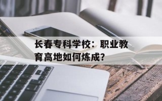 长春专科学校：职业教育高地如何炼成？