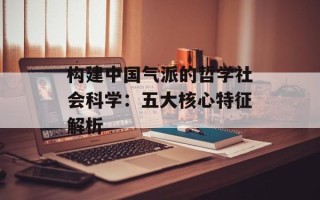 构建中国气派的哲学社会科学：五大核心特征解析