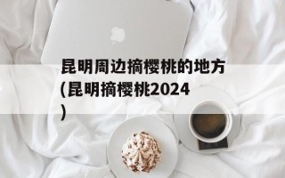 昆明周边摘樱桃的地方(昆明摘樱桃2024)