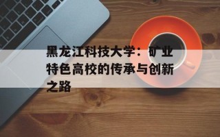 黑龙江科技大学：矿业特色高校的传承与创新之路