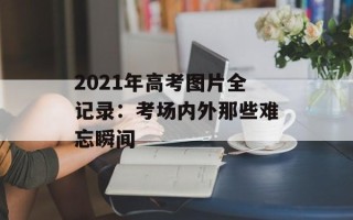 2021年高考图片全记录：考场内外那些难忘瞬间