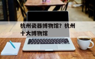 杭州瓷器博物馆？杭州十大博物馆