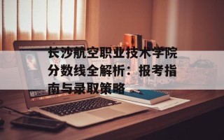 长沙航空职业技术学院分数线全解析：报考指南与录取策略