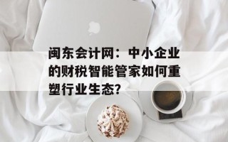 闽东会计网：中小企业的财税智能管家如何重塑行业生态？