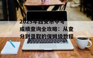 2025年西安市中考成绩查询全攻略：从查分到录取的保姆级教程