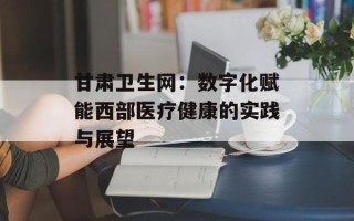 甘肃卫生网：数字化赋能西部医疗健康的实践与展望