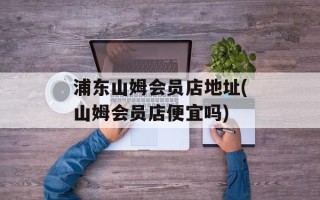 浦东山姆会员店地址(山姆会员店便宜吗)