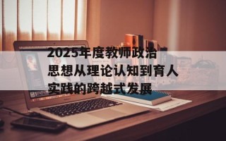 2025年度教师政治思想从理论认知到育人实践的跨越式发展