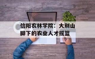 信阳农林学院：大别山脚下的农业人才摇篮