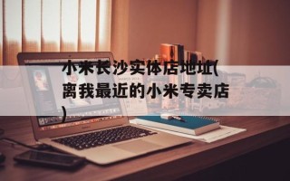 小米长沙实体店地址(离我最近的小米专卖店)