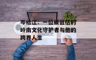 岑松江：一位被低估的岭南文化守护者与他的跨界人生