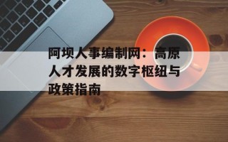 阿坝人事编制网：高原人才发展的数字枢纽与政策指南