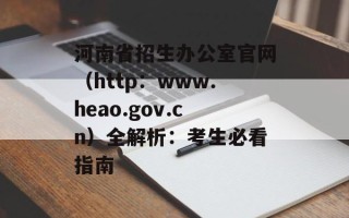 河南省招生办公室官网（http：www.heao.gov.cn）全解析：考生必看指南