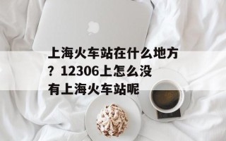 上海火车站在什么地方？12306上怎么没有上海火车站呢