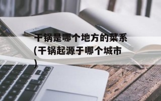 干锅是哪个地方的菜系(干锅起源于哪个城市)