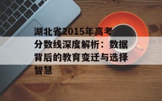 湖北省2015年高考分数线深度解析：数据背后的教育变迁与选择智慧