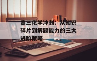 高三化学冲刺：从知识碎片到解题能力的三大进阶策略