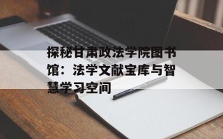 探秘甘肃政法学院图书馆：法学文献宝库与智慧学习空间