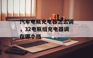 汽车电瓶充电器怎么调，32电瓶组充电器调在哪个挡