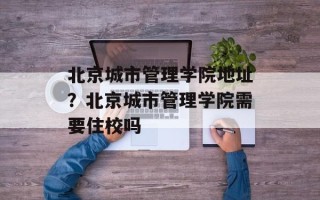 北京城市管理学院地址？北京城市管理学院需要住校吗