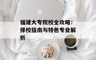 福建大专院校全攻略：择校指南与特色专业解析