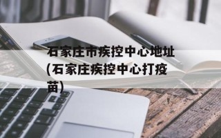 石家庄市疾控中心地址(石家庄疾控中心打疫苗)