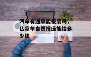 汽车有违章能报废吗，私家车自愿报废能给多少钱