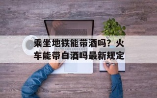 乘坐地铁能带酒吗？火车能带白酒吗最新规定