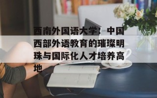 西南外国语大学：中国西部外语教育的璀璨明珠与国际化人才培养高地