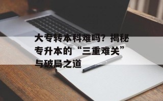 大专转本科难吗？揭秘专升本的“三重难关”与破局之道