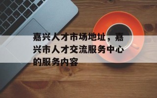 嘉兴人才市场地址，嘉兴市人才交流服务中心的服务内容