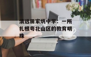 清远田家炳中学：一所扎根粤北山区的教育明珠