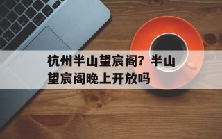 杭州半山望宸阁？半山望宸阁晚上开放吗