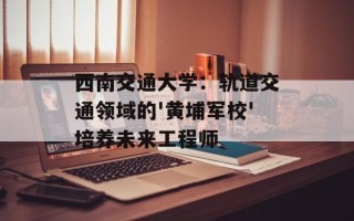 西南交通大学：轨道交通领域的'黄埔军校'培养未来工程师