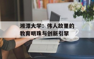 湘潭大学：伟人故里的教育明珠与创新引擎