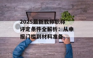 2025最新教师职称评定条件全解析：从申报门槛到材料准备