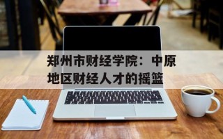 郑州市财经学院：中原地区财经人才的摇篮