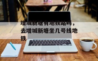 增城新塘有地铁站吗，去增城新塘坐几号线地铁
